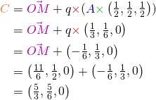  \begin{align*} {\color{myO}C} & = {\color{myM}\vec{OM}} + q {\color{myR} \times} ({\color{myB}A} {\color{myG} \times} \begin{pmatrix}\frac{1}{2}, \frac{1}{2}, \frac{1}{2}\end{pmatrix}) \\ & = {\color{myM}\vec{OM}} + q {\color{myR} \times} \begin{pmatrix}\frac{1}{3}, \frac{1}{6}, 0\end{pmatrix} \\ & = {\color{myM}\vec{OM}} + \begin{pmatrix}-\frac{1}{6}, \frac{1}{3}, 0\end{pmatrix} \\ & = \begin{pmatrix}\frac{11}{6}, \frac{1}{2}, 0\end{pmatrix} + \begin{pmatrix}-\frac{1}{6}, \frac{1}{3}, 0\end{pmatrix} \\ & = \begin{pmatrix}\frac{5}{3}, \frac{5}{6}, 0\end{pmatrix} \end{align*} 